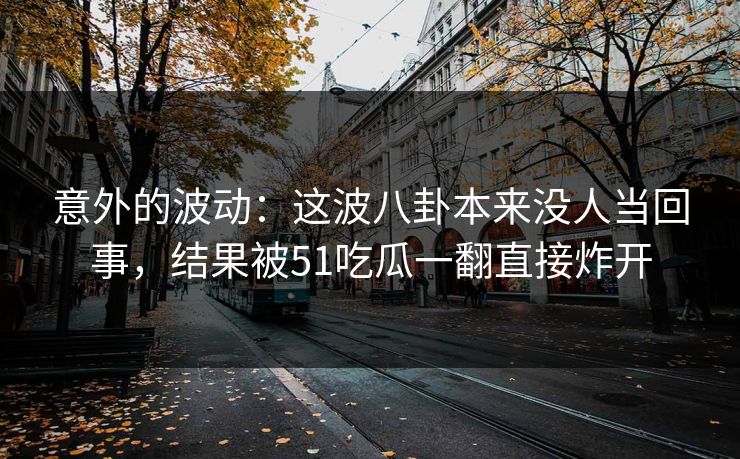 意外的波动：这波八卦本来没人当回事，结果被51吃瓜一翻直接炸开