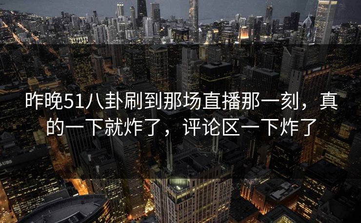 昨晚51八卦刷到那场直播那一刻，真的一下就炸了，评论区一下炸了