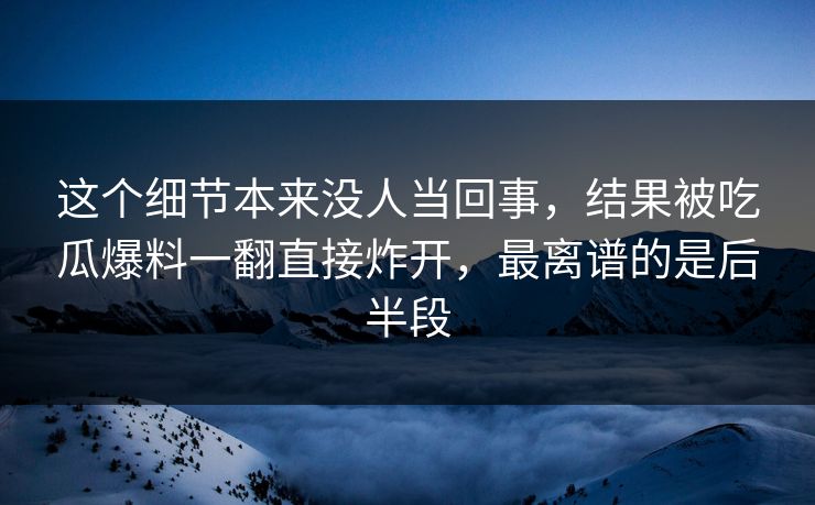 这个细节本来没人当回事，结果被吃瓜爆料一翻直接炸开，最离谱的是后半段