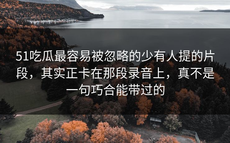 51吃瓜最容易被忽略的少有人提的片段,其实正卡在那段录音上,真不是一句巧合能带过的 51吃瓜最容易被忽略的少有人提的片段,其实正卡在那段录音上,真不是一句巧合能带过的