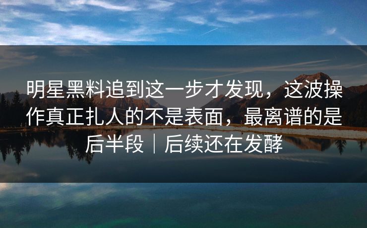明星黑料追到这一步才发现，这波操作真正扎人的不是表面，最离谱的是后半段｜后续还在发酵
