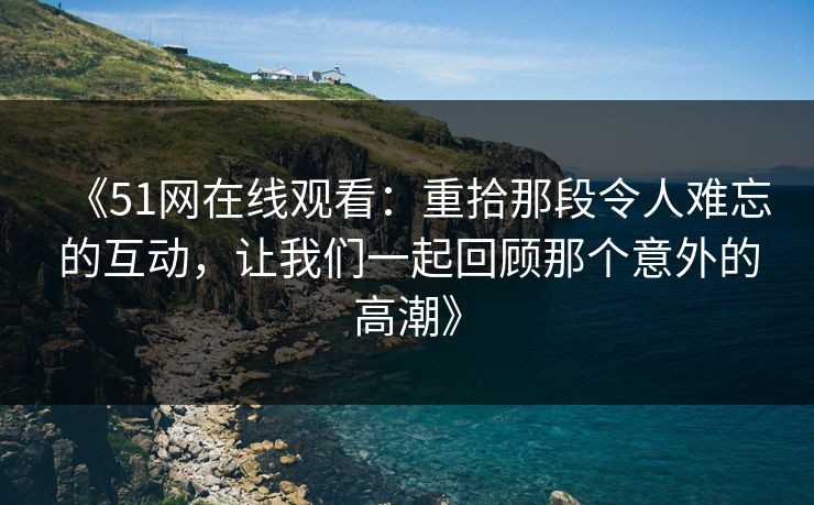 《51网在线观看：重拾那段令人难忘的互动，让我们一起回顾那个意外的高潮》