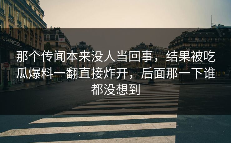 那个传闻本来没人当回事，结果被吃瓜爆料一翻直接炸开，后面那一下谁都没想到