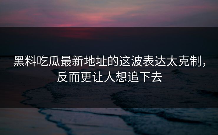 黑料吃瓜最新地址的这波表达太克制，反而更让人想追下去