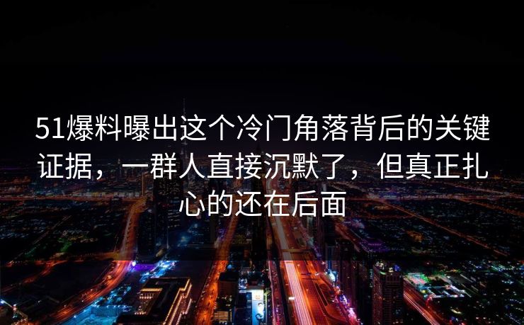 51爆料曝出这个冷门角落背后的关键证据，一群人直接沉默了，但真正扎心的还在后面