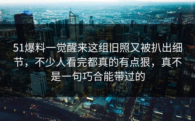 51爆料一觉醒来这组旧照又被扒出细节，不少人看完都真的有点狠，真不是一句巧合能带过的