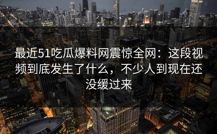 最近51吃瓜爆料网震惊全网：这段视频到底发生了什么，不少人到现在还没缓过来