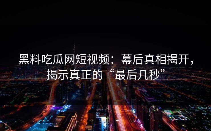黑料吃瓜网短视频：幕后真相揭开，揭示真正的“最后几秒”