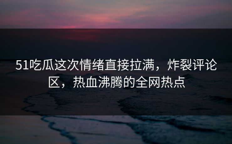 51吃瓜这次情绪直接拉满，炸裂评论区，热血沸腾的全网热点
