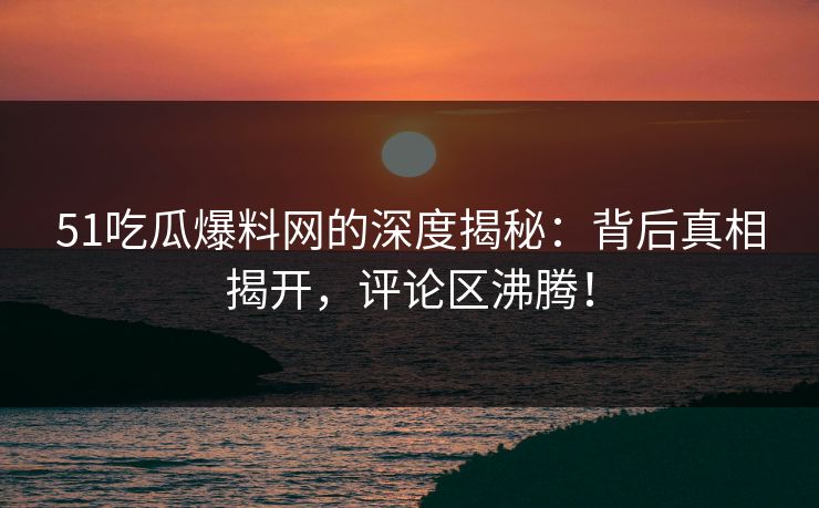 51吃瓜爆料网的深度揭秘：背后真相揭开，评论区沸腾！