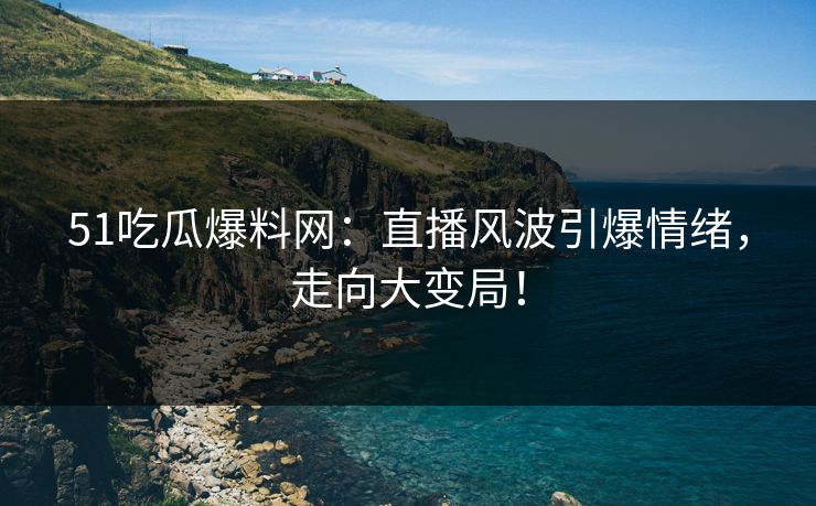 51吃瓜爆料网：直播风波引爆情绪，走向大变局！