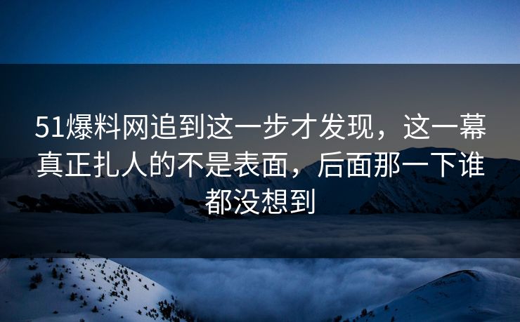 51爆料网追到这一步才发现,这一幕真正扎人的不是表面,后面那一下谁都没想到 51爆料网追到这一步才发现,这一幕真正扎人的不是表面,后面那一下谁都没想到