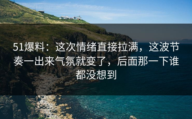 51爆料：这次情绪直接拉满，这波节奏一出来气氛就变了，后面那一下谁都没想到