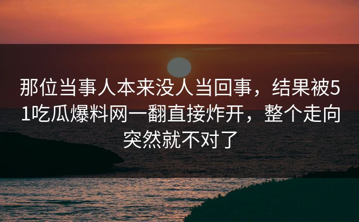 那位当事人本来没人当回事，结果被51吃瓜爆料网一翻直接炸开，整个走向突然就不对了