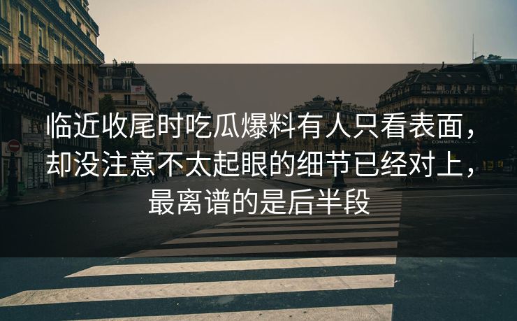 临近收尾时吃瓜爆料有人只看表面，却没注意不太起眼的细节已经对上，最离谱的是后半段