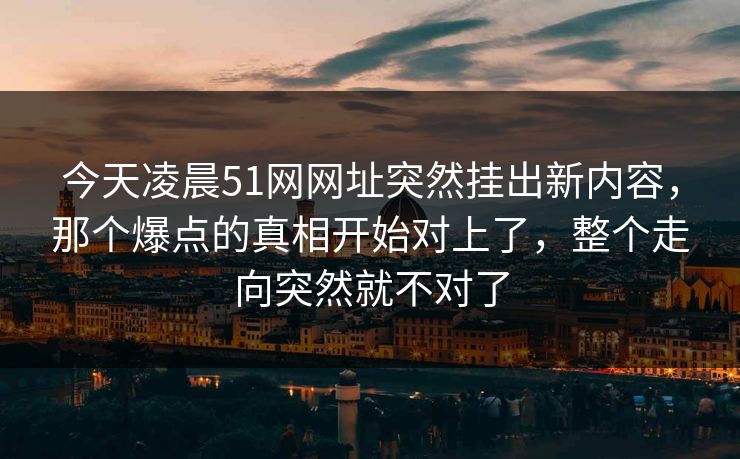 今天凌晨51网网址突然挂出新内容，那个爆点的真相开始对上了，整个走向突然就不对了
