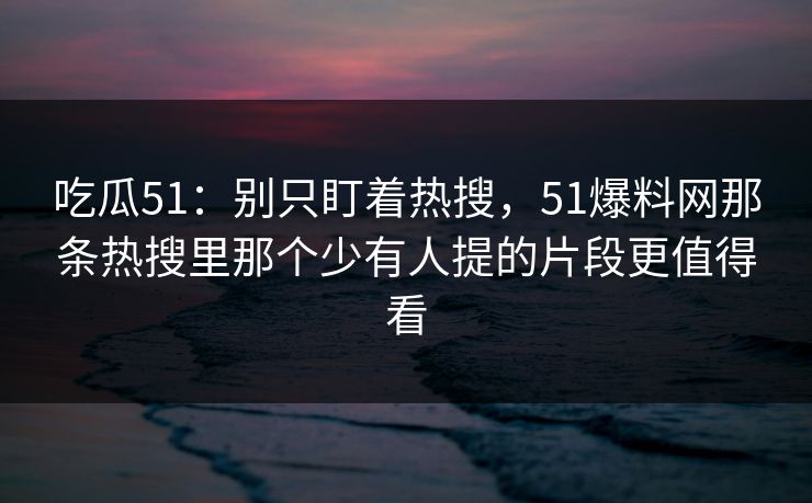 吃瓜51：别只盯着热搜，51爆料网那条热搜里那个少有人提的片段更值得看