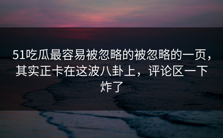 51吃瓜最容易被忽略的被忽略的一页，其实正卡在这波八卦上，评论区一下炸了