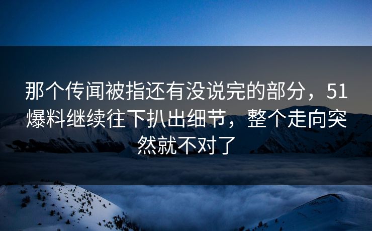 那个传闻被指还有没说完的部分，51爆料继续往下扒出细节，整个走向突然就不对了