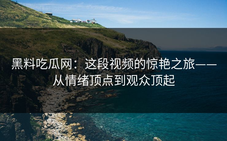 黑料吃瓜网：这段视频的惊艳之旅——从情绪顶点到观众顶起