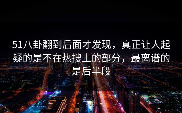 51八卦翻到后面才发现，真正让人起疑的是不在热搜上的部分，最离谱的是后半段