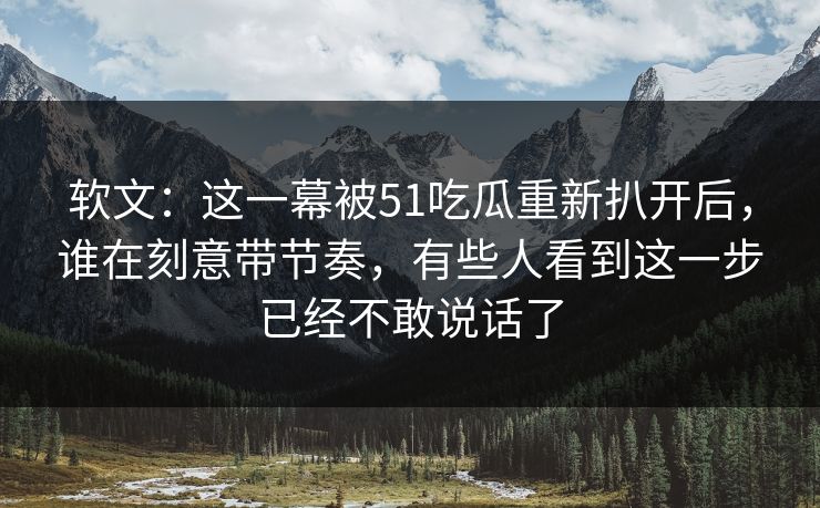 软文：这一幕被51吃瓜重新扒开后，谁在刻意带节奏，有些人看到这一步已经不敢说话了