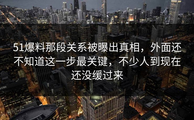 51爆料那段关系被曝出真相，外面还不知道这一步最关键，不少人到现在还没缓过来