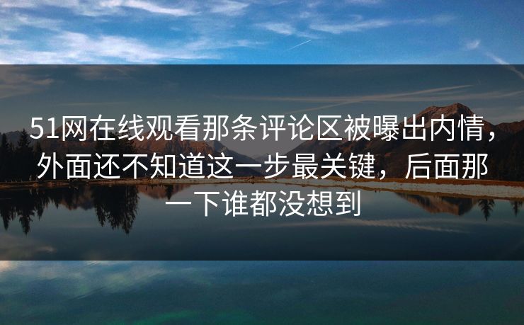 51网在线观看那条评论区被曝出内情，外面还不知道这一步最关键，后面那一下谁都没想到