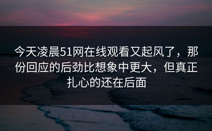 今天凌晨51网在线观看又起风了，那份回应的后劲比想象中更大，但真正扎心的还在后面