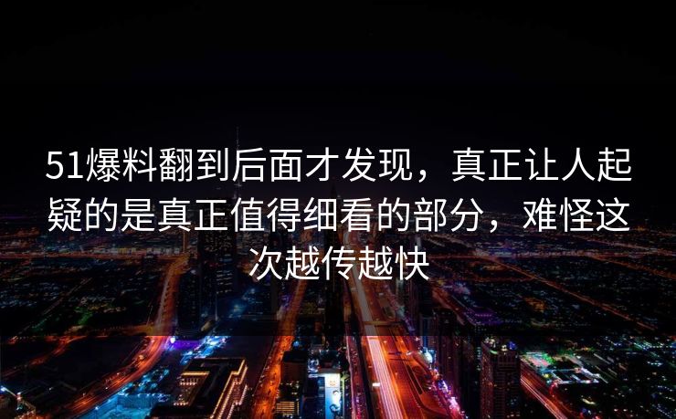 51爆料翻到后面才发现，真正让人起疑的是真正值得细看的部分，难怪这次越传越快