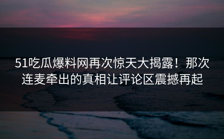 51吃瓜爆料网再次惊天大揭露！那次连麦牵出的真相让评论区震撼再起