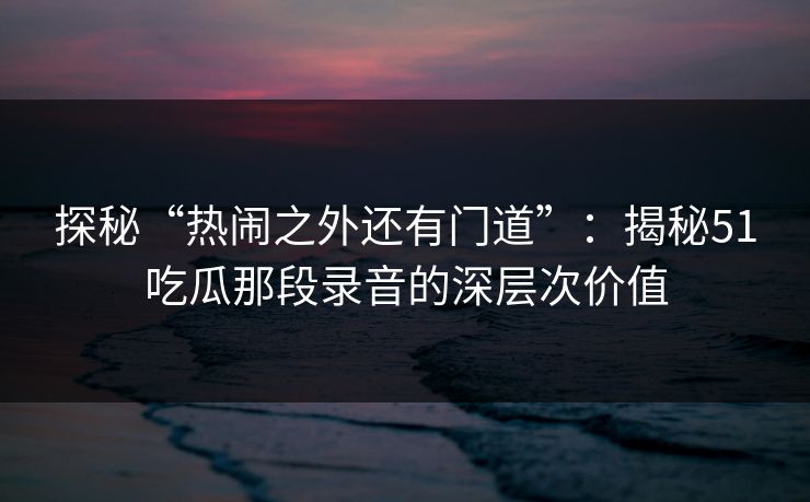 探秘“热闹之外还有门道”：揭秘51吃瓜那段录音的深层次价值