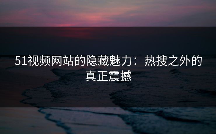 51视频网站的隐藏魅力：热搜之外的真正震撼
