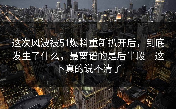 这次风波被51爆料重新扒开后，到底发生了什么，最离谱的是后半段｜这下真的说不清了