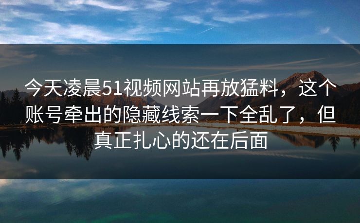 今天凌晨51视频网站再放猛料，这个账号牵出的隐藏线索一下全乱了，但真正扎心的还在后面