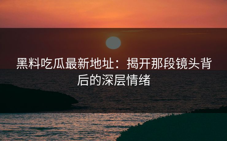 黑料吃瓜最新地址：揭开那段镜头背后的深层情绪