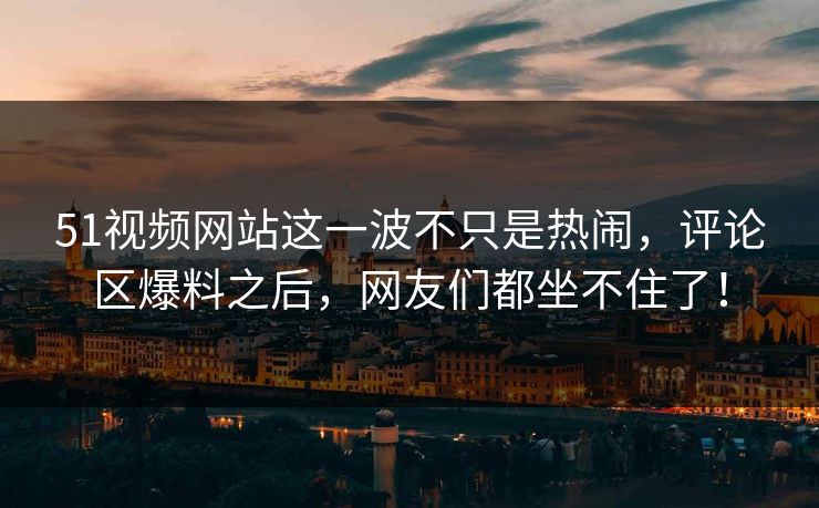 51视频网站这一波不只是热闹，评论区爆料之后，网友们都坐不住了！