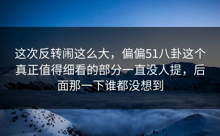 这次反转闹这么大，偏偏51八卦这个真正值得细看的部分一直没人提，后面那一下谁都没想到