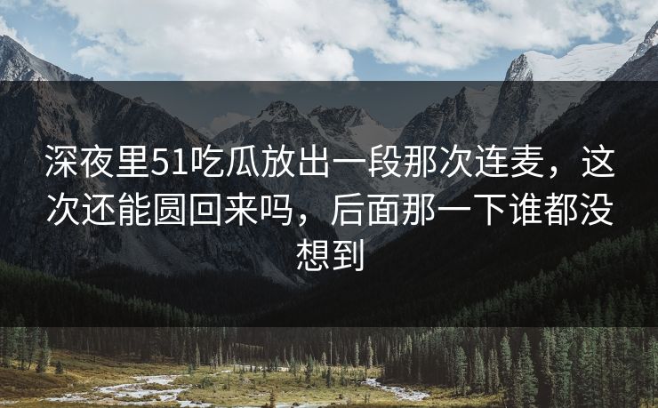 深夜里51吃瓜放出一段那次连麦，这次还能圆回来吗，后面那一下谁都没想到