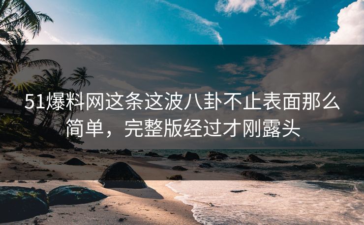51爆料网这条这波八卦不止表面那么简单，完整版经过才刚露头