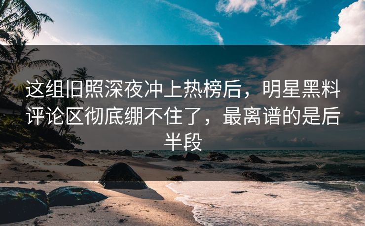 这组旧照深夜冲上热榜后，明星黑料评论区彻底绷不住了，最离谱的是后半段