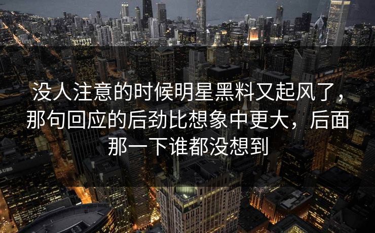 没人注意的时候明星黑料又起风了,那句回应的后劲比想象中更大,后面那一下谁都没想到 没人注意的时候明星黑料又起风了,那句回应的后劲比想象中更大,后面那一下谁都没想到