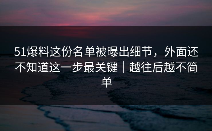 51爆料这份名单被曝出细节,外面还不知道这一步最关键|越往后越不简单 51爆料这份名单被曝出细节,外面还不知道这一步最关键|越往后越不简单