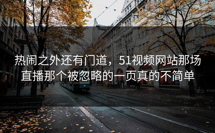 热闹之外还有门道，51视频网站那场直播那个被忽略的一页真的不简单