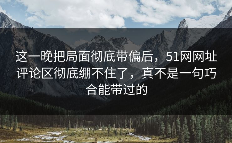 这一晚把局面彻底带偏后,51网网址评论区彻底绷不住了,真不是一句巧合能带过的 这一晚把局面彻底带偏后,51网网址评论区彻底绷不住了,真不是一句巧合能带过的