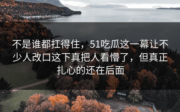 不是谁都扛得住,51吃瓜这一幕让不少人改口这下真把人看懵了,但真正扎心的还在后面 不是谁都扛得住,51吃瓜这一幕让不少人改口这下真把人看懵了,但真正扎心的还在后面