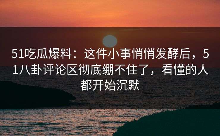 51吃瓜爆料：这件小事悄悄发酵后，51八卦评论区彻底绷不住了，看懂的人都开始沉默