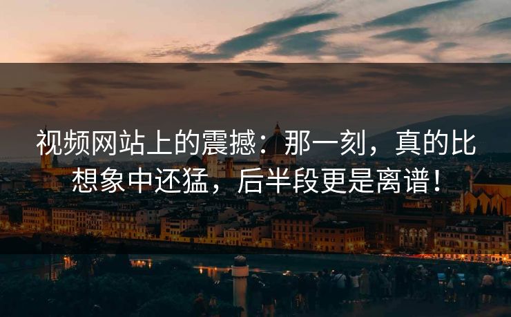 视频网站上的震撼：那一刻，真的比想象中还猛，后半段更是离谱！