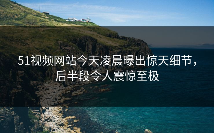 51视频网站今天凌晨曝出惊天细节,后半段令人震惊至极 51视频网站今天凌晨曝出惊天细节,后半段令人震惊至极